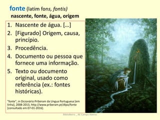 fonte (latim fons, fontis)
nascente, fonte, água, origem
1. Nascente de água. […]
2. [Figurado] Origem, causa,
princípio.
3. Procedência.
4. Documento ou pessoa que
fornece uma informação.
5. Texto ou documento
original, usado como
referência (ex.: fontes
históricas).
"fonte", in Dicionário Priberam da Língua Portuguesa [em
linha], 2008-2013, http://www.priberam.pt/dlpo/fonte
[consultado em 07-01-2016].
BiblioBeiriz _ AE Campo Aberto
 