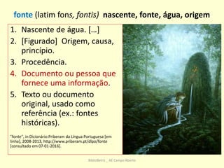 1. Nascente de água. […]
2. [Figurado] Origem, causa,
princípio.
3. Procedência.
4. Documento ou pessoa que
fornece uma informação.
5. Texto ou documento
original, usado como
referência (ex.: fontes
históricas).
"fonte", in Dicionário Priberam da Língua Portuguesa [em
linha], 2008-2013, http://www.priberam.pt/dlpo/fonte
[consultado em 07-01-2016].
fonte (latim fons, fontis) nascente, fonte, água, origem
BiblioBeiriz _ AE Campo Aberto
 
