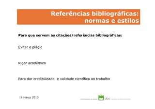 Referências bibliográficas:
                             normas e estilos

Para que servem as citações/referências bibliográficas:


Evitar o plágio



Rigor académico



Para dar credibilidade e validade científica ao trabalho




18 Março 2010
 