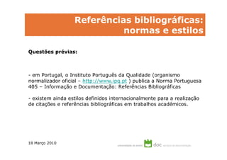 Referências bibliográficas:
                            normas e estilos

Questões prévias:



- em Portugal, o Instituto Português da Qualidade (organismo
normalizador oficial – http://www.ipq.pt ) publica a Norma Portuguesa
405 – Informação e Documentação: Referências Bibliográficas

- existem ainda estilos definidos internacionalmente para a realização
de citações e referências bibliográficas em trabalhos académicos.




18 Março 2010
 