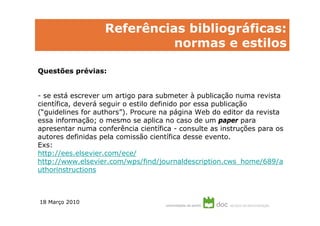 Referências bibliográficas:
                             normas e estilos

Questões prévias:


- se está escrever um artigo para submeter à publicação numa revista
científica, deverá seguir o estilo definido por essa publicação
(“guidelines for authors”). Procure na página Web do editor da revista
essa informação; o mesmo se aplica no caso de um paper para
apresentar numa conferência científica - consulte as instruções para os
autores definidas pela comissão científica desse evento.
Exs:
http://ees.elsevier.com/ece/
http://www.elsevier.com/wps/find/journaldescription.cws_home/689/a
uthorinstructions



18 Março 2010
 