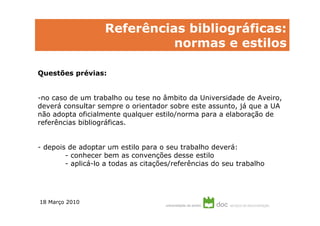 Referências bibliográficas:
                             normas e estilos

Questões prévias:


-no caso de um trabalho ou tese no âmbito da Universidade de Aveiro,
deverá consultar sempre o orientador sobre este assunto, já que a UA
não adopta oficialmente qualquer estilo/norma para a elaboração de
referências bibliográficas.


- depois de adoptar um estilo para o seu trabalho deverá:
        - conhecer bem as convenções desse estilo
        - aplicá-lo a todas as citações/referências do seu trabalho




18 Março 2010
 