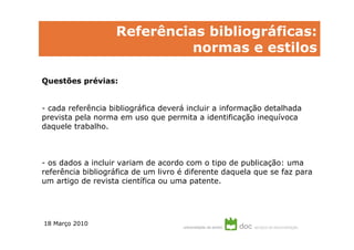 Referências bibliográficas:
                             normas e estilos

Questões prévias:


- cada referência bibliográfica deverá incluir a informação detalhada
prevista pela norma em uso que permita a identificação inequívoca
daquele trabalho.



- os dados a incluir variam de acordo com o tipo de publicação: uma
referência bibliográfica de um livro é diferente daquela que se faz para
um artigo de revista científica ou uma patente.




18 Março 2010
 
