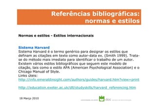 Referências bibliográficas:
                             normas e estilos

Normas e estilos - Estilos internacionais


Sistema Harvard
Sistema Harvard é o termo genérico para designar os estilos que
definam as citações em texto como autor-data ex. (Smith 1999). Trata-
se do método mais imediato para identificar o trabalho de um autor.
Existem vários estilos bibliográficos que seguem este modelo de
citação, tais como o estilo APA (American Psychological Association) e o
Chicago Manual of Style.
Links úteis:
http://info.emeraldinsight.com/authors/guides/harvard.htm?view=print

http://education.exeter.ac.uk/dll/studyskills/harvard_referencing.htm


18 Março 2010
 
