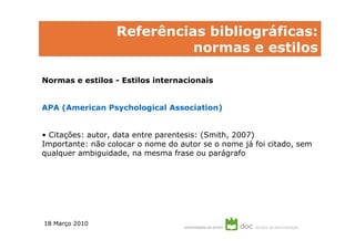 Referências bibliográficas:
                            normas e estilos

Normas e estilos - Estilos internacionais


APA (American Psychological Association)


• Citações: autor, data entre parentesis: (Smith, 2007)
Importante: não colocar o nome do autor se o nome já foi citado, sem
qualquer ambiguidade, na mesma frase ou parágrafo




18 Março 2010
 