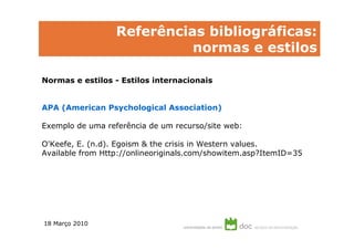 Referências bibliográficas:
                            normas e estilos

Normas e estilos - Estilos internacionais


APA (American Psychological Association)

Exemplo de uma referência de um recurso/site web:

O'Keefe, E. (n.d). Egoism & the crisis in Western values.
Available from Http://onlineoriginals.com/showitem.asp?ItemID=35




18 Março 2010
 