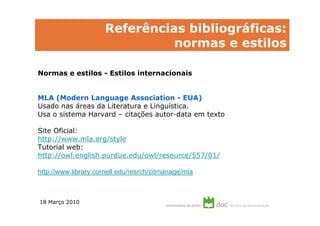 Referências bibliográficas:
                                normas e estilos

Normas e estilos - Estilos internacionais


MLA (Modern Language Association - EUA)
Usado nas áreas da Literatura e Linguística.
Usa o sistema Harvard – citações autor-data em texto

Site Oficial:
http://www.mla.org/style
Tutorial web:
http://owl.english.purdue.edu/owl/resource/557/01/

http://www.library.cornell.edu/resrch/citmanage/mla



18 Março 2010
 
