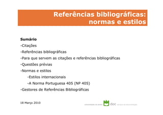 Referências bibliográficas:
                              normas e estilos

Sumário
-Citações
-Referências bibliográficas
-Para que servem as citações e referências bibliográficas
-Questões prévias
-Normas e estilos
    -Estilos internacionais
    -A Norma Portuguesa 405 (NP 405)
-Gestores de Referências Bibliográficas


18 Março 2010
 