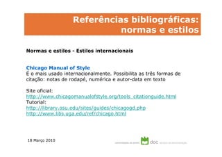 Referências bibliográficas:
                             normas e estilos

Normas e estilos - Estilos internacionais


Chicago Manual of Style
É o mais usado internacionalmente. Possibilita as três formas de
citação: notas de rodapé, numérica e autor-data em texto

Site oficial:
http://www.chicagomanualofstyle.org/tools_citationguide.html
Tutorial:
http://library.osu.edu/sites/guides/chicagogd.php
http://www.libs.uga.edu/ref/chicago.html




18 Março 2010
 