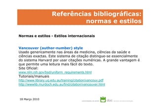 Referências bibliográficas:
                            normas e estilos

Normas e estilos - Estilos internacionais


Vancouver (author-number) style
Usado genericamente nas áreas da medicina, ciências da saúde e
ciências exactas. Este sistema de citação distingue-se essencialmente
do sistema Harvard por usar citações numéricas. A grande vantagem é
que permite uma leitura mais fácil do texto.
Site Oficial:
www.nlm.nih.gov/bsd/uniform_requirements.html
Tutoriais/manuais
http://www.library.uq.edu.au/training/citation/vancouv.pdf
http://wwwlib.murdoch.edu.au/find/citation/vancouver.html



18 Março 2010
 