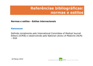 Referências bibliográficas:
                             normas e estilos

Normas e estilos - Estilos internacionais


Vancouver

Definido inicialmente pelo International Committee of Medical Journal
Editors (ICMJE) e desenvolvido pela National Library of Medicine (NLM)
– EUA




18 Março 2010
 