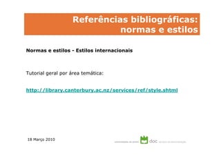 Referências bibliográficas:
                             normas e estilos

Normas e estilos - Estilos internacionais



Tutorial geral por área temática:


http://library.canterbury.ac.nz/services/ref/style.shtml




18 Março 2010
 