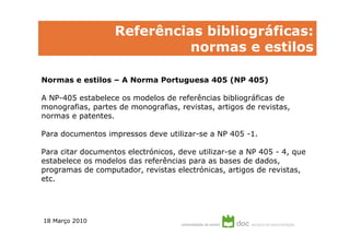 Referências bibliográficas:
                             normas e estilos

Normas e estilos – A Norma Portuguesa 405 (NP 405)

A NP-405 estabelece os modelos de referências bibliográficas de
monografias, partes de monografias, revistas, artigos de revistas,
normas e patentes.

Para documentos impressos deve utilizar-se a NP 405 -1.

Para citar documentos electrónicos, deve utilizar-se a NP 405 - 4, que
estabelece os modelos das referências para as bases de dados,
programas de computador, revistas electrónicas, artigos de revistas,
etc.




18 Março 2010
 