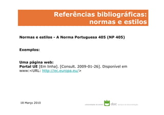 Referências bibliográficas:
                            normas e estilos

Normas e estilos - A Norma Portuguesa 405 (NP 405)


Exemplos:


Uma página web:
Portal UE [Em linha]. [Consult. 2009-01-26]. Disponível em
www:<URL: http://ec.europa.eu/>




18 Março 2010
 