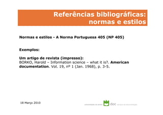 Referências bibliográficas:
                            normas e estilos

Normas e estilos - A Norma Portuguesa 405 (NP 405)


Exemplos:

Um artigo de revista (impresso):
BORKO, Harold – Information science – what it is?. American
documentation. Vol. 19, nº 1 (Jan. 1968), p. 3-5.




18 Março 2010
 