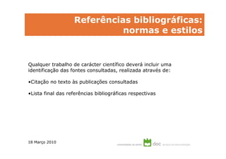 Referências bibliográficas:
                             normas e estilos


Qualquer trabalho de carácter científico deverá incluir uma
identificação das fontes consultadas, realizada através de:

•Citação no texto às publicações consultadas

•Lista final das referências bibliográficas respectivas




18 Março 2010
 