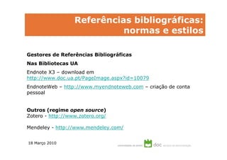 Referências bibliográficas e citações
         Referências bibliográficas:
                    normas e estilos

Gestores de Referências Bibliográficas
Nas Bibliotecas UA
Endnote X3 – download em
http://www.doc.ua.pt/PageImage.aspx?id=10079
EndnoteWeb – http://www.myendnoteweb.com – criação de conta
pessoal


Outros (regime open source)
Zotero - http://www.zotero.org/

Mendeley - http://www.mendeley.com/


18 Março 2010
 