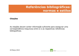 Referências bibliográficas:
                           normas e estilos

Citações



As citações devem conter informação suficiente para assegurar uma
correspondência inequívoca entre si e as respectivas referências
bibliográficas.




18 Março 2010
 