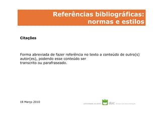 Referências bibliográficas:
                            normas e estilos

Citações



Forma abreviada de fazer referência no texto a conteúdo de outro(s)
autor(es), podendo esse conteúdo ser
transcrito ou parafraseado.




18 Março 2010
 