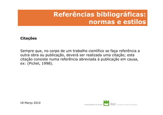 Referências bibliográficas:
                            normas e estilos

Citações


Sempre que, no corpo de um trabalho científico se faça referência a
outra obra ou publicação, deverá ser realizada uma citação; esta
citação consiste numa referência abreviada à publicação em causa,
ex: (Pichel, 1998).




18 Março 2010
 