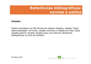Referências bibliográficas:
                            normas e estilos

Citações


Podem considerar-se três formas de realizar citações: citação “autor-
data-localização” em texto, citação numérica e citação em nota. Estas
citações devem remeter sempre para uma lista de referências
bibliográficas no final do trabalho.




18 Março 2010
 