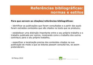 Referências bibliográficas:
                             normas e estilos

Para que servem as citações/referências bibliográficas:

- identificar as publicações que foram consultadas e a partir das quais
foram extraídos conteúdos que são citados no texto que se produziu;

- estabelecer uma distinção importante entre o seu próprio trabalho e o
trabalho publicado por outros, mostrando como o trabalho dos outros
contribuiu para o seu próprio trabalho;

- especificar a localização precisa dos conteúdos citados na sua
publicação de modo a que os leitores possam consultá-los, se assim
pretenderem.




18 Março 2010
 