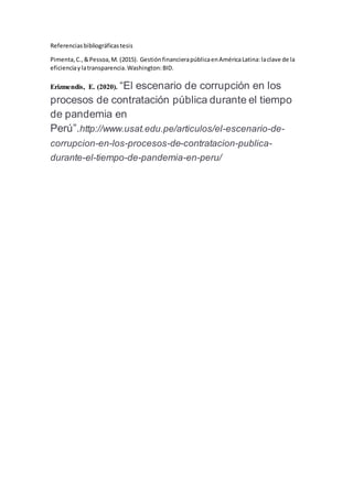 Referenciasbibliográficastesis
Pimenta,C.,&Pessoa,M. (2015). GestiónfinancierapúblicaenAméricaLatina:laclave de la
eficienciaylatransparencia.Washington:BID.
Erizmendis, E. (2020). “El escenario de corrupción en los
procesos de contratación pública durante el tiempo
de pandemia en
Perú”.http://www.usat.edu.pe/articulos/el-escenario-de-
corrupcion-en-los-procesos-de-contratacion-publica-
durante-el-tiempo-de-pandemia-en-peru/
 