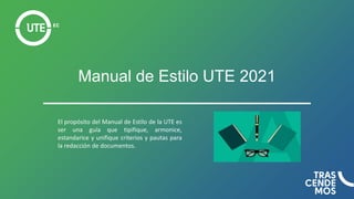 Manual de Estilo UTE 2021
El propósito del Manual de Estilo de la UTE es
ser una guía que tipifique, armonice,
estandarice y unifique criterios y pautas para
la redacción de documentos.
 