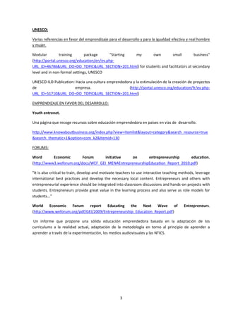 UNESCO:

Varias referencias en favor del emprendizaje para el desarrollo y para la igualdad efectiva y real hombre
y mujer.

Modular         training       package      "Starting my   own        small          business"
(http://portal.unesco.org/education/en/ev.php-
URL_ID=46786&URL_DO=DO_TOPIC&URL_SECTION=201.html) for students and facilitators at secondary
level and in non-formal settings, UNESCO

UNESCO-ILO Publication: Hacia una cultura emprendedora y la estimulación de la creación de proyectos
de                      empresa.                     (http://portal.unesco.org/education/fr/ev.php-
URL_ID=51710&URL_DO=DO_TOPIC&URL_SECTION=201.html)

EMPRENDIZAJE EN FAVOR DEL DESARROLLO:

Youth entrenet.

Una página que recoge recursos sobre educación emprendedora en países en vías de desarrollo.

http://www.knowaboutbusiness.org/index.php?view=itemlist&layout=category&search_resource=true
&search_thematic=1&option=com_k2&Itemid=130

FORUMS:

Word       Economic       Forum      initiative   on      entrepreneurship      education.
(http://www3.weforum.org/docs/WEF_GEI_MENAEntrepreneurshipEducation_Report_2010.pdf)

"It is also critical to train, develop and motivate teachers to use interactive teaching methods, leverage
international best practices and develop the necessary local content. Entrepreneurs and others with
entrepreneurial experience should be integrated into classroom discussions and hands-on projects with
students. Entrepreneurs provide great value in the learning process and also serve as role models for
students..."

World    Economic   Forum     report   Educating    the   Next   Wave      of             Entrepreneurs.
(http://www.weforum.org/pdf/GEI/2009/Entrepreneurship_Education_Report.pdf)

 Un informe que propone una sólida educación emprendedora basada en la adaptación de los
curriculums a la realidad actual, adaptación de la metodología en torno al principio de aprender a
aprender a través de la experimentación, los medios audiovisuales y las NTICS.




                                                    3
 