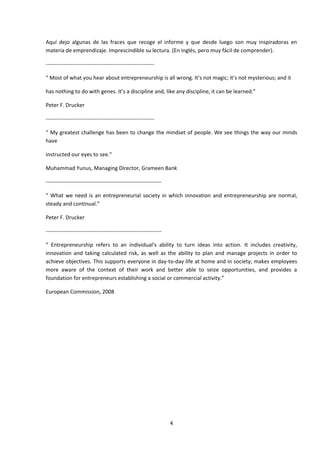 Aquí dejo algunas de las fraces que recoge el informe y que desde luego son muy inspiradoras en
materia de emprendizaje. Imprescindible su lectura. (En inglés, pero muy fácil de comprender).

------------------------------------------------------------

“ Most of what you hear about entrepreneurship is all wrong. It’s not magic; it’s not mysterious; and it

has nothing to do with genes. It’s a discipline and, like any discipline, it can be learned.”

Peter F. Drucker

------------------------------------------------------------

“ My greatest challenge has been to change the mindset of people. We see things the way our minds
have

instructed our eyes to see.”

Muhammad Yunus, Managing Director, Grameen Bank

----------------------------------------------------------------

“ What we need is an entrepreneurial society in which innovation and entrepreneurship are normal,
steady and continual.”

Peter F. Drucker

----------------------------------------------------------------

“ Entrepreneurship refers to an individual’s ability to turn ideas into action. It includes creativity,
innovation and taking calculated risk, as well as the ability to plan and manage projects in order to
achieve objectives. This supports everyone in day-to-day life at home and in society; makes employees
more aware of the context of their work and better able to seize opportunities, and provides a
foundation for entrepreneurs establishing a social or commercial activity.”

European Commission, 2008




                                                                   4
 