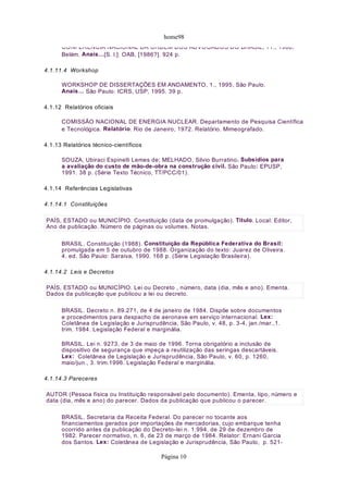 home98
CONFERÊNCIA NACIONAL DA ORDEM DOS ADVOGADOS DO BRASIL, 11., 1986,
Belém. Anais…[S. l.]: OAB, [1986?]. 924 p.
4.1.11.4 Workshop
WORKSHOP DE DISSERTAÇÕES EM ANDAMENTO, 1., 1995, São Paulo.
Anais… São Paulo: ICRS, USP, 1995. 39 p.
4.1.12 Relatórios oficiais
COMISSÃO NACIONAL DE ENERGIA NUCLEAR. Departamento de Pesquisa Científica
e Tecnológica. Relatório. Rio de Janeiro, 1972. Relatório. Mimeografado.
4.1.13 Relatórios técnico-científicos
SOUZA, Ubiraci Espinelli Lemes de; MELHADO, Silvio Burratino. Subsídios para
a avaliação do custo de mão-de-obra na construção civil. São Paulo: EPUSP,
1991. 38 p. (Série Texto Técnico, TT/PCC/01).
4.1.14 Referências Legislativas
4.1.14.1 Constituições
BRASIL. Constituição (1988). Constituição da República Federativa do Brasil:
promulgada em 5 de outubro de 1988. Organização do texto: Juarez de Oliveira.
4. ed. São Paulo: Saraiva, 1990. 168 p. (Série Legislação Brasileira).
4.1.14.2 Leis e Decretos
BRASIL. Decreto n. 89.271, de 4 de janeiro de 1984. Dispõe sobre documentos
e procedimentos para despacho de aeronave em serviço internacional. Lex:
Coletânea de Legislação e Jurisprudência, São Paulo, v. 48, p. 3-4, jan./mar.,1.
trim. 1984. Legislação Federal e marginália.
BRASIL. Lei n. 9273, de 3 de maio de 1996. Torna obrigatório a inclusão de
dispositivo de segurança que impeça a reutilização das seringas descartáveis.
Lex: Coletânea de Legislação e Jurisprudência, São Paulo, v. 60, p. 1260,
maio/jun., 3. trim.1996. Legislação Federal e marginália.
4.1.14.3 Pareceres
BRASIL. Secretaria da Receita Federal. Do parecer no tocante aos
financiamentos gerados por importações de mercadorias, cujo embarque tenha
ocorrido antes da publicação do Decreto-lei n. 1.994, de 29 de dezembro de
1982. Parecer normativo, n. 6, de 23 de março de 1984. Relator: Ernani Garcia
dos Santos. Lex: Coletânea de Legislação e Jurisprudência, São Paulo, p. 521-
PAÍS, ESTADO ou MUNICÍPIO. Constituição (data de promulgação). Título. Local: Editor,
Ano de publicação. Número de páginas ou volumes. Notas.
PAÍS, ESTADO ou MUNICÍPIO. Lei ou Decreto , número, data (dia, mês e ano). Ementa.
Dados da publicação que publicou a lei ou decreto.
AUTOR (Pessoa física ou Instituição responsável pelo documento). Ementa, tipo, número e
data (dia, mês e ano) do parecer. Dados da publicação que publicou o parecer.
Página 10
 