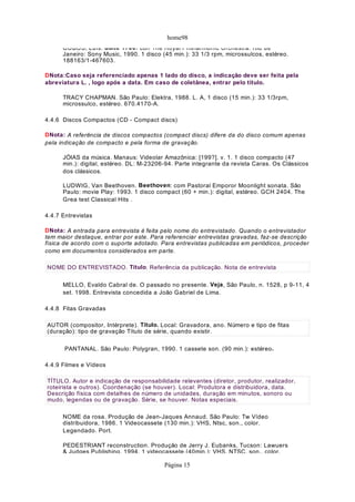 home98
COBOS, Luís. Suíte 1700: con The Royal Philharmoníc Orchestra. Rio de
Janeiro: Sony Music, 1990. 1 disco (45 min.): 33 1/3 rpm, microssulcos, estéreo.
188163/1-467603.
DNota:Caso seja referenciado apenas 1 lado do disco, a indicação deve ser feita pela
abreviatura L. , logo após a data. Em caso de coletânea, entrar pelo título.
TRACY CHAPMAN. São Paulo: Elektra, 1988. L. A, 1 disco (15 min.): 33 1/3rpm,
microssulco, estéreo. 670.4170-A.
4.4.6 Discos Compactos (CD - Compact discs)
DNota: A referência de discos compactos (compact discs) difere da do disco comum apenas
pela indicação de compacto e pela forma de gravação.
JÓIAS da música. Manaus: Videolar Amazônica: [199?]. v. 1. 1 disco compacto (47
min.): digital, estéreo. DL: M-23206-94. Parte integrante da revista Caras. Os Clássicos
dos clássicos.
LUDWIG, Van Beethoven. Beethoven: com Pastoral Emporor Moonlight sonata. São
Paulo: movie Play: 1993. 1 disco compact (60 + min.): digital, estéreo. GCH 2404. The
Grea test Classical Hits .
4.4.7 Entrevistas
DNota: A entrada para entrevista é feita pelo nome do entrevistado. Quando o entrevistador
tem maior destaque, entrar por este. Para referenciar entrevistas gravadas, faz-se descrição
física de acordo com o suporte adotado. Para entrevistas publicadas em periódicos, proceder
como em documentos considerados em parte.
MELLO, Evaldo Cabral de. O passado no presente. Veja, São Paulo, n. 1528, p 9-11, 4
set. 1998. Entrevista concedida a João Gabriel de Lima.
4.4.8 Fitas Gravadas
PANTANAL. São Paulo: Polygran, 1990. 1 cassete son. (90 min.): estéreo.
4.4.9 Filmes e Vídeos
NOME da rosa. Produção de Jean-Jaques Annaud. São Paulo: Tw Vídeo
distribuidora, 1986. 1 Videocassete (130 min.): VHS, Ntsc, son., color.
Legendado. Port.
PEDESTRIANT reconstruction. Produção de Jerry J. Eubanks, Tucson: Lawuers
& Judges Publishing. 1994. 1 videocassete (40min.): VHS. NTSC, son., color.
NOME DO ENTREVISTADO. Título. Referência da publicação. Nota de entrevista
AUTOR (compositor, Intérprete). Título. Local: Gravadora, ano. Número e tipo de fitas
(duração): tipo de gravação Título de série, quando existir.
TÍTULO. Autor e indicação de responsabilidade relevantes (diretor, produtor, realizador,
roteirista e outros). Coordenação (se houver). Local: Produtora e distribuidora, data.
Descrição física com detalhes de número de unidades, duração em minutos, sonoro ou
mudo, legendas ou de gravação. Série, se houver. Notas especiais.
Página 15
 