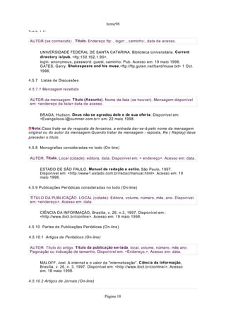 home98
4.5.6 FTP
UNIVERSIDADE FEDERAL DE SANTA CATARINA. Biblioteca Universitária. Current
directory is/pub. <ftp:150.162.1.90>,
login: anonymous, password: guest, caminho: Pub. Acesso em: 19 maio 1998.
GATES, Garry. Shakespeare and his muse.<ftp://ftp.guten.net/bard/muse.txt> 1 Oct.
1996.
4.5.7 Listas de Discussões
4.5.7.1 Mensagem recebida
BRAGA, Hudson. Deus não se agradou dele e de sua oferta. Disponível em:
<Evangelicos-l@summer.com.br> em: 22 maio 1998.
DNota:Caso trate-se de resposta de terceiros, a entrada dar-se-á pelo nome da mensagem
original ou do autor da mensagem.Quando tratar de mensagem - reposta, Re ( Replay) deve
preceder o título.
4.5.8 Monografias consideradas no todo (On-line)
ESTADO DE SÃO PAULO. Manual de redação e estilo. São Paulo, 1997.
Disponível em: <http://www1.estado.com.br/redac/manual.html>. Acesso em: 19
maio 1998.
4.5.9 Publicações Periódicas consideradas no todo (On-line)
CIÊNCIA DA INFORMAÇÃO, Brasília, v. 26. n.3, 1997. Disponível em :
<http://www.ibict.br/cionline>. Acesso em: 19 maio 1998.
4.5.10 Partes de Publicações Periódicas (On-line)
4.5.10.1 Artigos de Periódicos (On-line)
MALOFF, Joel. A internet e o valor da "internetização". Ciência da Informação,
Brasília, v. 26, n. 3, 1997. Disponível em: <http://www.ibict.br/cionline/>. Acesso
em: 18 maio 1998.
4.5.10.2 Artigos de Jornais (On-line)
AUTOR (se conhecido) . Título. Endereço ftp: , login: , caminho:, data de acesso.
AUTOR da mensagem. Título (Assunto). Nome da lista (se houver). Mensagem disponível
em: <endereço da lista> data de acesso.
AUTOR. Título. Local (cidade): editora, data. Disponível em: < endereço>. Acesso em: data.
TÍTULO DA PUBLICAÇÃO. LOCAL (cidade): Editora, volume, número, mês, ano. Disponível
em: <endereço>. Acesso em: data.
AUTOR. Título do artigo. Título da publicação seriada, local, volume, número, mês ano.
Paginação ou indicação de tamanho. Disponível em: <Endereço.>. Acesso em: data.
Página 18
 