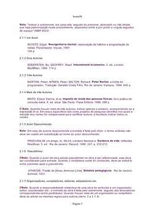 home98
Nota: "Indicar o sobrenome, em caixa alta, seguido do prenome, abreviado ou não desde
que haja padronização neste procedimento, separados entre si por ponto e vírgula seguidos
de espaço" (NBR 6023)
2.1.1 Um Autor
SCHÜTZ, Edgar. Reengenharia mental: reeducação de hábitos e programação de
metas. Florianópolis: Insular, 1997.
104 p.
2.1.2 Dois Autores
SÓDERSTEN, Bo; GEOFREY, Reed. International economics. 3. ed. London:
MacMillan, 1994. 714 p.
2.1.3 Três Autores
NORTON, Peter; AITKEN, Peter; WILTON, Richard. Peter Norton: a bíblia do
programador. Tradução: Geraldo Costa Filho. Rio de Janeiro: Campos, 1994. 640 p.
2.1.4 Mais de três Autores
BRITO, Edson Vianna, et al. Imposto de renda das pessoas físicas: livro prático de
consulta diária. 6. ed. atual. São Paulo: Frase Editora, 1996. 288 p.
D Nota: Quando houver mais de três autores, indicar apenas o primeiro, acrescentando-se a
expressão et al. Em casos específicos tais como projetos de pesquisa científica nos quais a
menção dos nomes for indispensável para certificar autoria, é facultado indicar todos os
nomes.
2.1.5 Autor Desconhecido
Nota: Em caso de autoria desconhecida a entrada é feita pelo título. o termo anônimo não
deve ser usado em substituição ao nome do autor desconhecido.
PROCURA-SE um amigo. In: SILVA, Lenilson Naveira e. Gerência da vida: reflexões
filosóficas. 3. ed. Rio de Janeiro: Record, 1990. 247. p. 212-213.
2.1.6 Pseudônimo:
DNota: Quando o autor da obra adotar pseudônimo na obra a ser referenciada, este deve
ser considerado para entrada. Quando o verdadeiro nome for conhecido, deve-se indicá-lo
entre colchetes após o pseudônimo.
ATHAYDE, Tristão de [Alceu Amoroso Lima]. Debates pedagógicos. Rio de Janeiro:
Schmidt, 1931.
2.1.7 Organizadores, compiladores, editores, adaptadores etc.
DNota: Quando a responsabilidade intelectual de uma obra for atribuída a um organizador,
editor, coordenador etc., a entrada da obra é feita pelo sobrenome, seguido das abreviaturas
correspondentes entre parênteses. Quando houver mais de um organizador ou compilador,
deve-se adotar as mesmas regras para autoria (ítens: 2 a 2.1.4)
Página 5
 