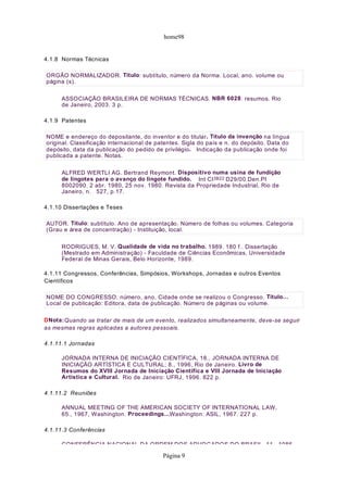 home98
4.1.8 Normas Técnicas
ASSOCIAÇÃO BRASILEIRA DE NORMAS TÉCNICAS. NBR 6028: resumos. Rio
de Janeiro, 2003. 3 p.
4.1.9 Patentes
ALFRED WERTLI AG. Bertrand Reymont. Dispositivo numa usina de fundição
de lingotes para o avanço do lingote fundido. Int CI3B22 D29/00.Den.PI
8002090. 2 abr. 1980, 25 nov. 1980. Revista da Propriedade Industrial, Rio de
Janeiro, n. 527, p.17.
4.1.10 Dissertações e Teses
RODRIGUES, M. V. Qualidade de vida no trabalho. 1989. 180 f.. Dissertação
(Mestrado em Administração) - Faculdade de Ciências Econômicas, Universidade
Federal de Minas Gerais, Belo Horizonte, 1989.
4.1.11 Congressos, Conferências, Simpósios, Workshops, Jornadas e outros Eventos
Científicos
DNota:Quando se tratar de mais de um evento, realizados simultaneamente, deve-se seguir
as mesmas regras aplicadas a autores pessoais.
4.1.11.1 Jornadas
JORNADA INTERNA DE INICIAÇÃO CIENTÍFICA, 18., JORNADA INTERNA DE
INICIAÇÃO ARTÍSTICA E CULTURAL; 8., 1996, Rio de Janeiro. Livro de
Resumos do XVIII Jornada de Iniciação Científica e VIII Jornada de Iniciação
Artística e Cultural. Rio de Janeiro: UFRJ, 1996. 822 p.
4.1.11.2 Reuniões
ANNUAL MEETING OF THE AMERICAN SOCIETY OF INTERNATIONAL LAW,
65., 1967, Washington. Proceedings...Washington: ASIL, 1967. 227 p.
4.1.11.3 Conferências
CONFERÊNCIA NACIONAL DA ORDEM DOS ADVOGADOS DO BRASIL 11 1986
ORGÃO NORMALIZADOR. Título: subtítulo, número da Norma. Local, ano. volume ou
página (s).
NOME e endereço do depositante, do inventor e do titular. Título da invenção na língua
original. Classificação internacional de patentes. Sigla do país e n. do depósito. Data do
depósito, data da publicação do pedido de privilégio. Indicação da publicação onde foi
publicada a patente. Notas.
AUTOR. Título: subtítulo. Ano de apresentação. Número de folhas ou volumes. Categoria
(Grau e área de concentração) - Instituição, local.
NOME DO CONGRESSO. número, ano, Cidade onde se realizou o Congresso. Título…
Local de publicação: Editora, data de publicação. Número de páginas ou volume.
Página 9
 