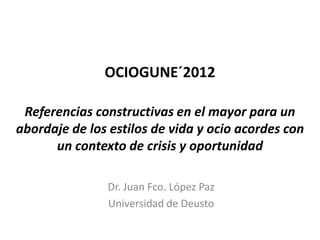 OCIOGUNE´2012

 Referencias constructivas en el mayor para un
abordaje de los estilos de vida y ocio acordes con
      un contexto de crisis y oportunidad

               Dr. Juan Fco. López Paz
               Universidad de Deusto
 