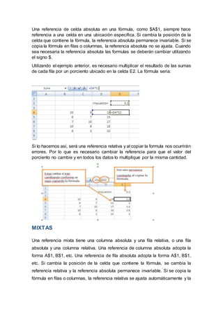 Una referencia de celda absoluta en una fórmula, como $A$1, siempre hace
referencia a una celda en una ubicación específica. Si cambia la posición de la
celda que contiene la fórmula, la referencia absoluta permanece invariable. Si se
copia la fórmula en filas o columnas, la referencia absoluta no se ajusta. Cuando
sea necesaria la referencia absoluta las formulas se deberán cambiar utilizando
el signo $.
Utilizando el ejemplo anterior, es necesario multiplicar el resultado de las sumas
de cada fila por un porciento ubicado en la celda E2. La fórmula seria:
Si lo hacemos así, será una referencia relativa y al copiar la formula nos ocurrirán
errores. Por lo que es necesario cambiar la referencia para que el valor del
porciento no cambie y en todos los datos lo multiplique por la misma cantidad.
MIXTAS
Una referencia mixta tiene una columna absoluta y una fila relativa, o una fila
absoluta y una columna relativa. Una referencia de columna absoluta adopta la
forma A$1, B$1, etc. Una referencia de fila absoluta adopta la forma A$1, B$1,
etc. Si cambia la posición de la celda que contiene la fórmula, se cambia la
referencia relativa y la referencia absoluta permanece invariable. Si se copia la
fórmula en filas o columnas, la referencia relativa se ajusta automáticamente y la
 