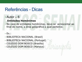 Referências - Dicas
• Autor – 6
Entidades Homônimas
• No caso de entidades homônimas, deve-se acrescentar ao
final do nome, a área geográfica a qual pertence.
• Ex.:
• BIBLIOTECA NACIONAL (Brasil)
• BIBLIOTECA NACIONAL (Portugal)
• COLÉGIO DOM BOSCO (Brasília)
• COLÉGIO DOM BOSCO (Manaus)
 