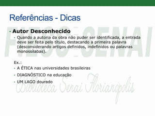 Referências - Dicas
• Autor Desconhecido
• Quando a autoria da obra não puder ser identificada, a entrada
deve ser feita pelo título, destacando a primeira palavra
(desconsiderando artigos definidos, indefinidos ou palavras
monossílabas).
Ex.:
• A ÉTICA nas universidades brasileiras
• DIAGNÓSTICO na educação
• UM LAGO dourado
 