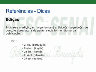 Referências - Dicas
Edição
Indica-se a edição, em algarismo(s) arábico(s) seguido(s) de
ponto e abreviatura da palavra edição, no idioma da
publicação.
Ex.:
• 2. ed. (português)
• 2nd ed. (inglês)
• 2e éd. (francês)
• 2. Aufl. (alemão)
• 2ª ed. (italiano)
 