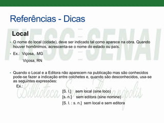 Referências - Dicas
Local
• O nome do local (cidade), deve ser indicado tal como aparece na obra. Quando
houver homônimos, acrescenta-se o nome do estado ou país.
• Ex.: Viçosa, MG
Viçosa, RN
• Quando o Local e a Editora não aparecem na publicação mas são conhecidos
pode-se fazer a indicação entre colchetes e, quando são desconhecidos, usa-se
as seguintes expressões:
Ex.:
[S. l.] sem local (sine loco)
[s. n.] sem editora (sine nomine)
[S. l. : s. n.] sem local e sem editora
 