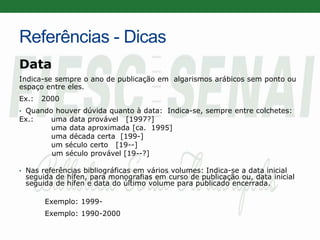 Referências - Dicas
Data
Indica-se sempre o ano de publicação em algarismos arábicos sem ponto ou
espaço entre eles.
Ex.: 2000
• Quando houver dúvida quanto à data: Indica-se, sempre entre colchetes:
Ex.: uma data provável [1997?]
uma data aproximada [ca. 1995]
uma década certa [199-]
um século certo [19--]
um século provável [19--?]
• Nas referências bibliográficas em vários volumes: Indica-se a data inicial
seguida de hífen, para monografias em curso de publicação ou, data inicial
seguida de hífen e data do último volume para publicado encerrada.
Exemplo: 1999-
Exemplo: 1990-2000
 