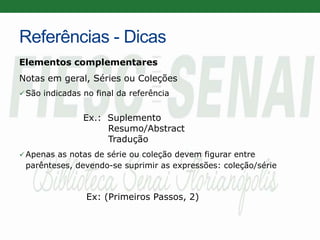Referências - Dicas
Elementos complementares
Notas em geral, Séries ou Coleções
 São indicadas no final da referência
Ex.: Suplemento
Resumo/Abstract
Tradução
 Apenas as notas de série ou coleção devem figurar entre
parênteses, devendo-se suprimir as expressões: coleção/série
Ex: (Primeiros Passos, 2)
 