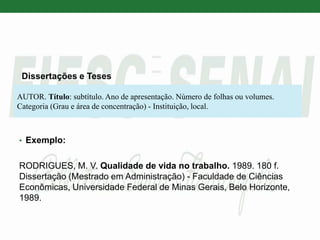 Dissertações e Teses
• Exemplo:
RODRIGUES, M. V. Qualidade de vida no trabalho. 1989. 180 f.
Dissertação (Mestrado em Administração) - Faculdade de Ciências
Econômicas, Universidade Federal de Minas Gerais, Belo Horizonte,
1989.
AUTOR. Título: subtítulo. Ano de apresentação. Número de folhas ou volumes.
Categoria (Grau e área de concentração) - Instituição, local.
 