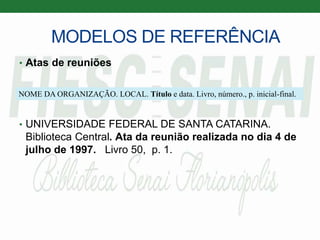MODELOS DE REFERÊNCIA
• Atas de reuniões
• UNIVERSIDADE FEDERAL DE SANTA CATARINA.
Biblioteca Central. Ata da reunião realizada no dia 4 de
julho de 1997. Livro 50, p. 1.
NOME DA ORGANIZAÇÃO. LOCAL. Título e data. Livro, número., p. inicial-final.
 