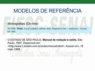 MODELOS DE REFERÊNCIA
• Monografias (On-line)
• O ESTADO DE SÃO PAULO. Manual de redação e estilo. São
Paulo, 1997. Disponível em:
<http://www1.estado.com.br/redac/manual.html>. Acesso em: 19
maio 1998.
AUTOR. Título. Local (cidade): editora, data. Disponível em: < endereço>. Acesso
em: data.
 
