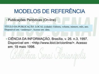 MODELOS DE REFERÊNCIA
• Publicações Periódicas (On-line)
• CIÊNCIA DA INFORMAÇÃO, Brasília, v. 26. n.3, 1997.
Disponível em : <http://www.ibict.br/cionline/>. Acesso
em: 19 maio 1998.
TÍTULO DA PUBLICAÇÃO. LOCAL (cidade): Editora, volume, número, mês, ano.
Disponível em: <endereço>. Acesso em: data.
 