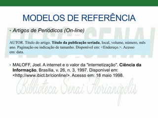 MODELOS DE REFERÊNCIA
• Artigos de Periódicos (On-line)
• MALOFF, Joel. A internet e o valor da "internetização". Ciência da
Informação, Brasília, v. 26, n. 3, 1997. Disponível em:
<http://www.ibict.br/cionline/>. Acesso em: 18 maio 1998.
AUTOR. Título do artigo. Título da publicação seriada, local, volume, número, mês
ano. Paginação ou indicação de tamanho. Disponível em: <Endereço.>. Acesso
em: data.
 