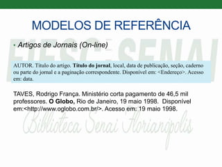 MODELOS DE REFERÊNCIA
• Artigos de Jornais (On-line)
TAVES, Rodrigo França. Ministério corta pagamento de 46,5 mil
professores. O Globo, Rio de Janeiro, 19 maio 1998. Disponível
em:<http://www.oglobo.com.br/>. Acesso em: 19 maio 1998.
AUTOR. Título do artigo. Título do jornal, local, data de publicação, seção, caderno
ou parte do jornal e a paginação correspondente. Disponível em: <Endereço>. Acesso
em: data.
 