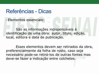 Referências - Dicas
• Elementos essenciais:
São as informações indispensáveis á
identificação de uma obra: autor, título, edição,
local, editora e data de publicação.
Esses elementos devem ser retirados da obra,
preferencialmente da folha de rosto, caso seja
necessário pode-se retirá-los de outras fontes mas
deve-se fazer a indicação entre colchetes.
 